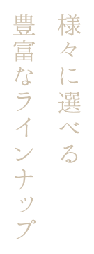 様々に選べる 豊富なラインナップ